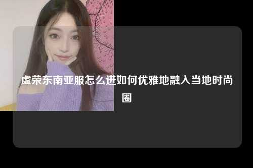 虚荣东南亚服怎么进，虚荣怎么进去东南亚服，如何优雅地融入当地时尚圈